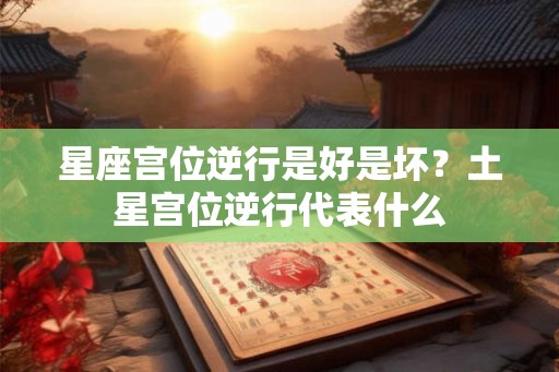 星座宫位逆行是好是坏?土星宫位逆行代表什么 星座宫位逆行是好是坏?土星宫位逆行代表什么