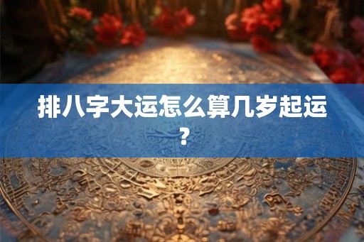 排八字大运怎么算几岁起运? 排八字大运怎么算几岁起运?