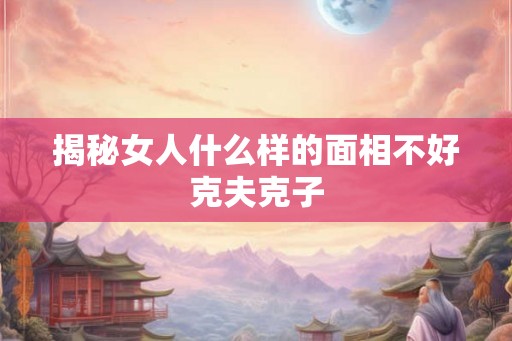 揭秘女人什么样的面相不好克夫克子