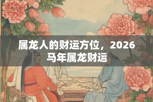 属龙人的财运方位,2026马年属龙财运 属龙人的财运方位,2026马年属龙财运