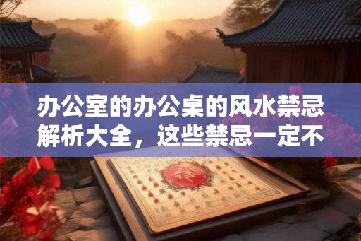 办公室的办公桌的风水禁忌解析大全，这些禁忌一定不可以触碰。
