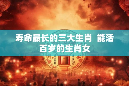 寿命最长的三大生肖  能活百岁的生肖女