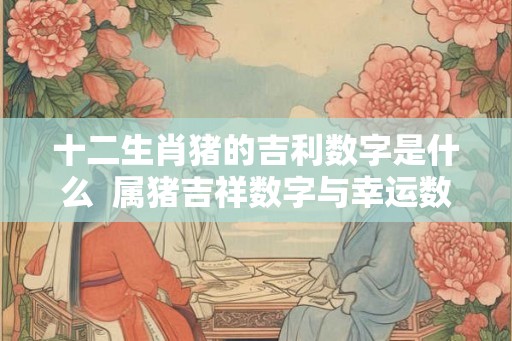 十二生肖猪的吉利数字是什么  属猪吉祥数字与幸运数字