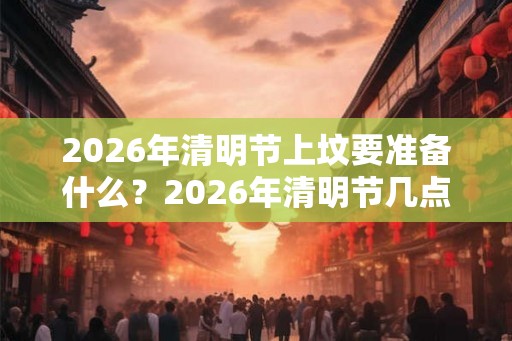 2026年清明节上坟要准备什么？2026年清明节几点上坟好？