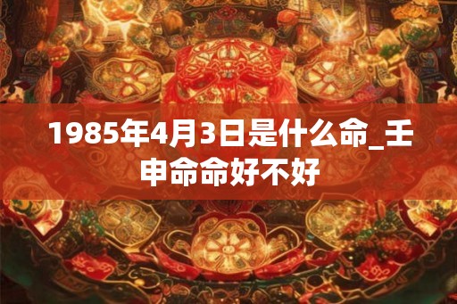 1985年4月3日是什么命_壬申命命好不好