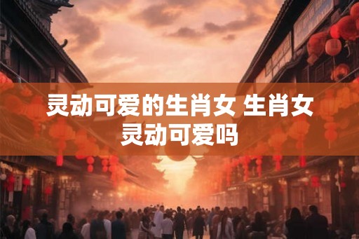 灵动可爱的生肖女 生肖女灵动可爱吗