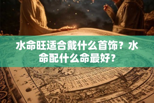 水命旺适合戴什么首饰?水命配什么命最好? 水命旺适合戴什么首饰?水命配什么命最好?