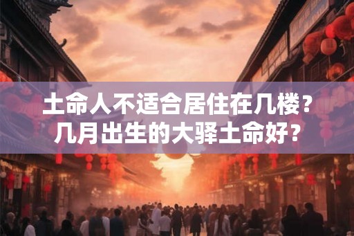 土命人不适合居住在几楼?几月出生的大驿土命好? 土命人不适合居住在几楼?几月出生的大驿土命好?