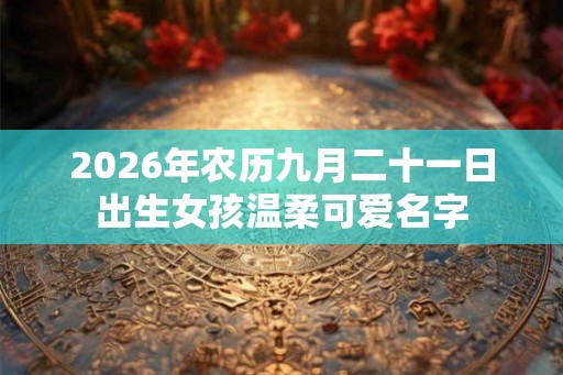 2026年农历九月二十一日出生女孩温柔可爱名字 2026年农历九月二十一日出生女孩温柔可爱名字