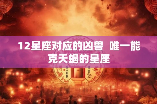 12星座对应的凶兽  唯一能克天蝎的星座