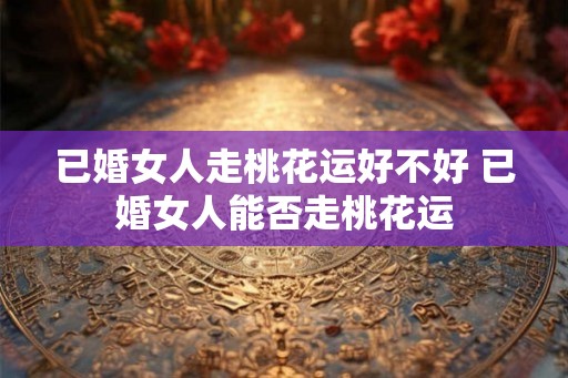 已婚女人走桃花运好不好 已婚女人能否走桃花运