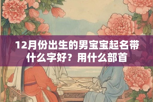 12月份出生的男宝宝起名带什么字好？用什么部首