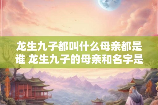 龙生九子都叫什么母亲都是谁 龙生九子的母亲和名字是什么