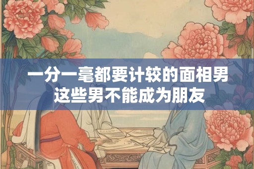 一分一毫都要计较的面相男 这些男不能成为朋友 一分一毫都要计较的面相男 这些男不能成为朋友