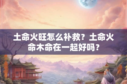 土命火旺怎么补救？土命火命木命在一起好吗？