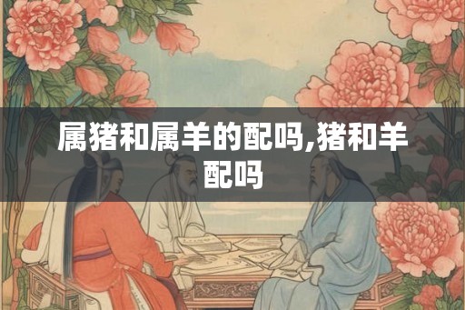 属猪和属羊的配吗,猪和羊配吗