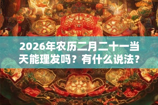 2026年农历二月二十一当天能理发吗？有什么说法？
