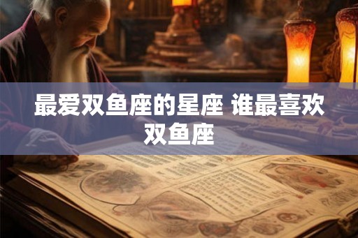 最爱双鱼座的星座 谁最喜欢双鱼座
