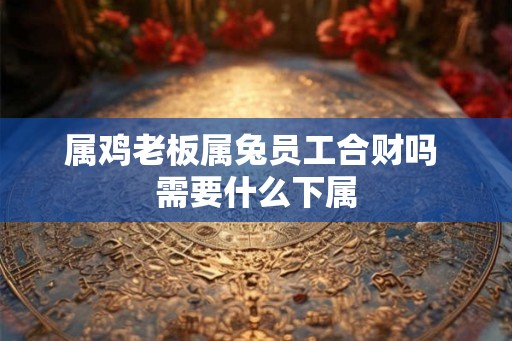 属鸡老板属兔员工合财吗 需要什么下属