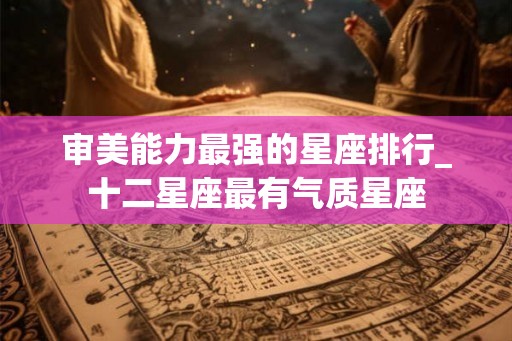 审美能力最强的星座排行_十二星座最有气质星座