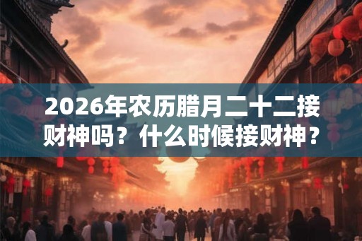 2026年农历腊月二十二接财神吗?什么时候接财神? 2026年农历腊月二十二接财神吗?什么时候接财神?