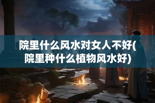 院里什么风水对女人不好(院里种什么植物风水好) 院里什么风水对女人不好(院里种什么植物风水好)