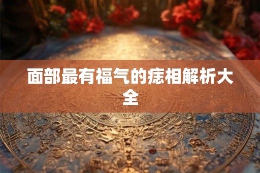 面部最有福气的痣相解析大全 面部最有福气的痣相解析大全