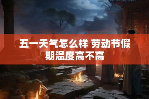 五一天气怎么样 劳动节假期温度高不高 五一天气怎么样 劳动节假期温度高不高