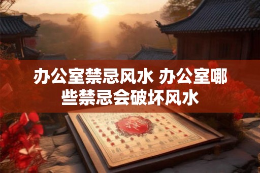 办公室禁忌风水 办公室哪些禁忌会破坏风水