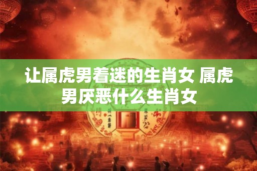 让属虎男着迷的生肖女 属虎男厌恶什么生肖女 让属虎男着迷的生肖女 属虎男厌恶什么生肖女