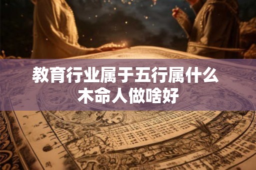 教育行业属于五行属什么 木命人做啥好 教育行业属于五行属什么 木命人做啥好