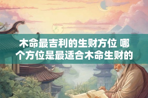 木命最吉利的生财方位 哪个方位是最适合木命生财的 木命最吉利的生财方位 哪个方位是最适合木命生财的