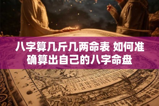八字算几斤几两命表 如何准确算出自己的八字命盘 八字算几斤几两命表 如何准确算出自己的八字命盘