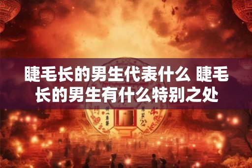 睫毛长的男生代表什么 睫毛长的男生有什么特别之处 睫毛长的男生代表什么 睫毛长的男生有什么特别之处