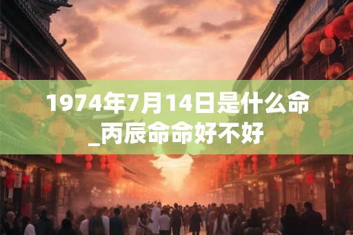 1974年7月14日是什么命_丙辰命命好不好 1974年7月14日是什么命_丙辰命命好不好