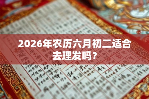 2026年农历六月初二适合去理发吗? 2026年农历六月初二适合去理发吗?
