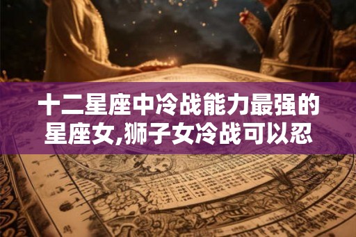 十二星座中冷战能力最强的星座女,狮子女冷战可以忍几天
