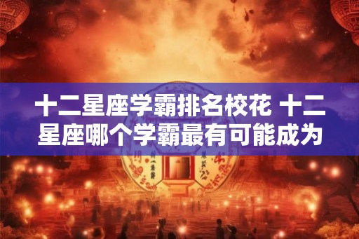 十二星座学霸排名校花 十二星座哪个学霸最有可能成为校花 十二星座学霸排名校花 十二星座哪个学霸最有可能成为校花