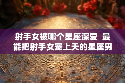 射手女被哪个星座深爱  最能把射手女宠上天的星座男