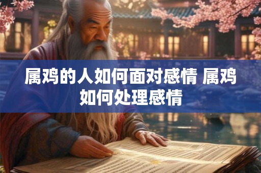 属鸡的人如何面对感情 属鸡如何处理感情 属鸡的人如何面对感情 属鸡如何处理感情