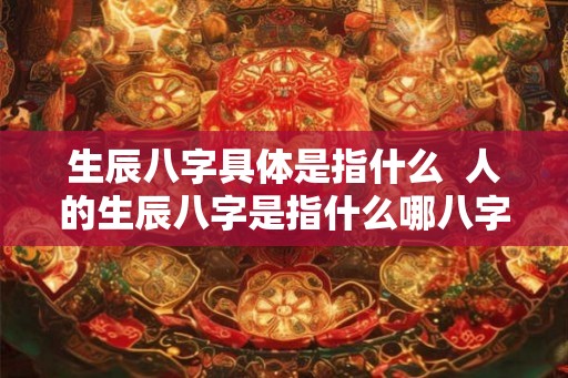 生辰八字具体是指什么 人的生辰八字是指什么哪八字 生辰八字具体是指什么 人的生辰八字是指什么哪八字