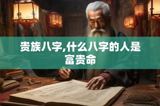 贵族八字,什么八字的人是富贵命 贵族八字,什么八字的人是富贵命