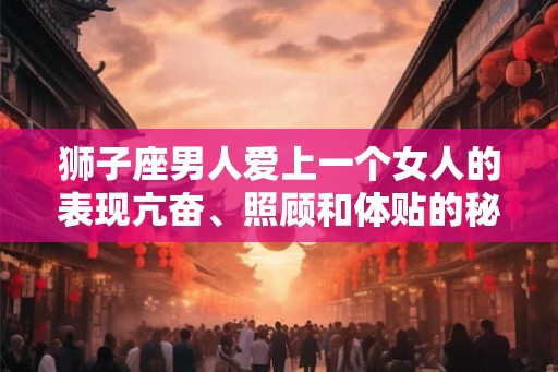 狮子座男人爱上一个女人的表现亢奋、照顾和体贴的秘密