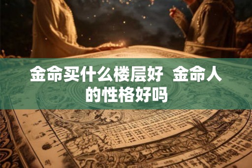 金命买什么楼层好 金命人的性格好吗 金命买什么楼层好 金命人的性格好吗
