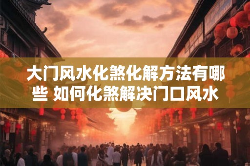 大门风水化煞化解方法有哪些 如何化煞解决门口风水问题