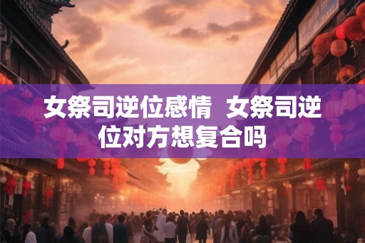 女祭司逆位感情  女祭司逆位对方想复合吗