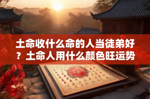 土命收什么命的人当徒弟好?土命人用什么颜色旺运势? 土命收什么命的人当徒弟好?土命人用什么颜色旺运势?
