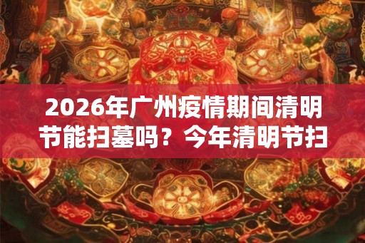 2026年广州疫情期间清明节能扫墓吗？今年清明节扫墓的通知