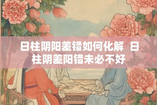 日柱阴阳差错如何化解  日柱阴差阳错未必不好