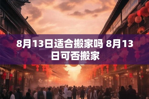 8月13日适合搬家吗 8月13日可否搬家 8月13日适合搬家吗 8月13日可否搬家